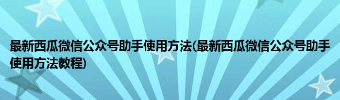 最新西瓜微信公眾號助手使用方法(最新西瓜微信公眾號助手使用方法教程)