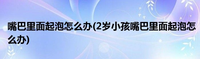 嘴巴里面起泡怎么辦(2歲小孩嘴巴里面起泡怎么辦)