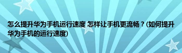 怎么提升華為手機運行速度 怎樣讓手機更流暢？(如何提升華為手機的運行速度)