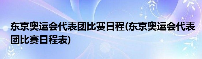 東京奧運(yùn)會(huì)代表團(tuán)比賽日程(東京奧運(yùn)會(huì)代表團(tuán)比賽日程表)