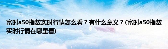 富時(shí)a50指數(shù)實(shí)時(shí)行情怎么看？有什么意義？(富時(shí)a50指數(shù)實(shí)時(shí)行情在哪里看)