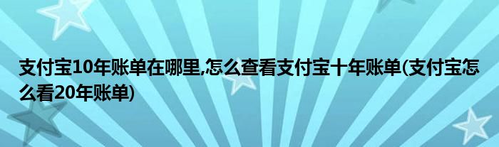 支付寶10年賬單在哪里,怎么查看支付寶十年賬單(支付寶怎么看20年賬單)