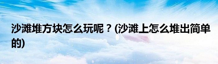 沙灘堆方塊怎么玩呢？(沙灘上怎么堆出簡單的)