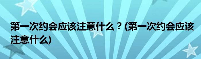 第一次約會應該注意什么？(第一次約會應該注意什么)