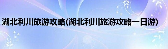 湖北利川旅游攻略(湖北利川旅游攻略一日游)