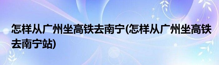 怎樣從廣州坐高鐵去南寧(怎樣從廣州坐高鐵去南寧站)