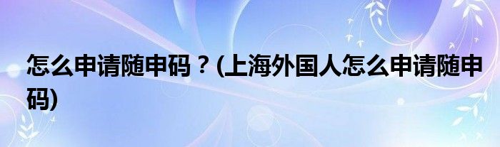 怎么申請(qǐng)隨申碼？(上海外國(guó)人怎么申請(qǐng)隨申碼)