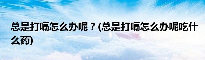 總是打嗝怎么辦呢？(總是打嗝怎么辦呢吃什么藥)