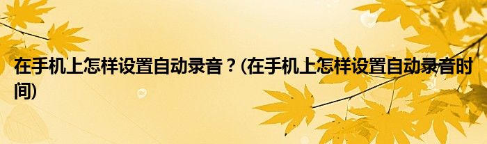 在手機上怎樣設置自動錄音？(在手機上怎樣設置自動錄音時間)