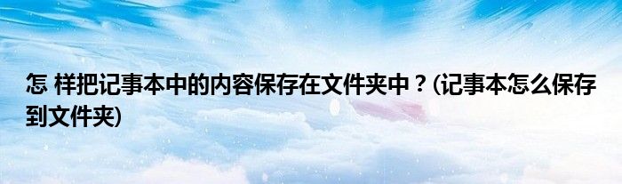 怎 樣把記事本中的內(nèi)容保存在文件夾中？(記事本怎么保存到文件夾)