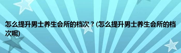 怎么提升男士養(yǎng)生會(huì)所的檔次？(怎么提升男士養(yǎng)生會(huì)所的檔次呢)