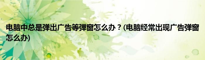 電腦中總是彈出廣告等彈窗怎么辦？(電腦經(jīng)常出現(xiàn)廣告彈窗怎么辦)