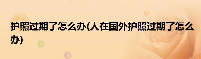 護(hù)照過期了怎么辦(人在國外護(hù)照過期了怎么辦)