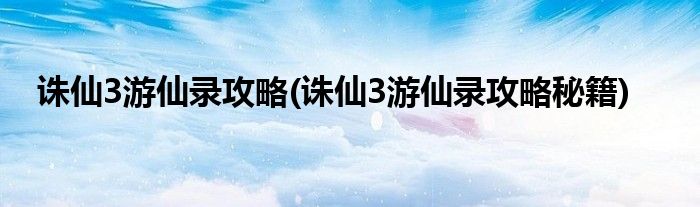 誅仙3游仙錄攻略(誅仙3游仙錄攻略秘籍)