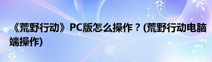 《荒野行動》PC版怎么操作？(荒野行動電腦端操作)