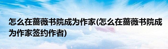 怎么在薔薇書(shū)院成為作家(怎么在薔薇書(shū)院成為作家簽約作者)