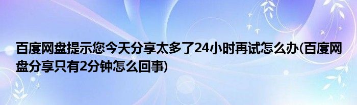 百度網(wǎng)盤提示您今天分享太多了24小時再試怎么辦(百度網(wǎng)盤分享只有2分鐘怎么回事)