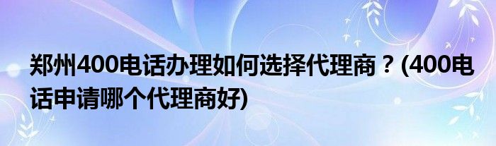 鄭州400電話辦理如何選擇代理商？(400電話申請哪個(gè)代理商好)