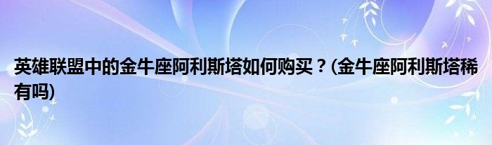 英雄聯(lián)盟中的金牛座阿利斯塔如何購買？(金牛座阿利斯塔稀有嗎)