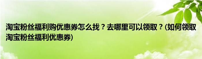 淘寶粉絲福利購優(yōu)惠券怎么找？去哪里可以領??？(如何領取淘寶粉絲福利優(yōu)惠券)