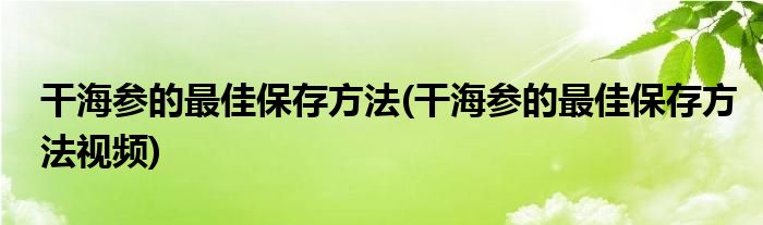 干海參的最佳保存方法(干海參的最佳保存方法視頻)