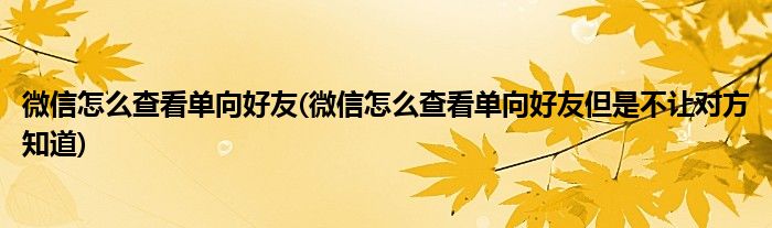 微信怎么查看單向好友(微信怎么查看單向好友但是不讓對方知道)