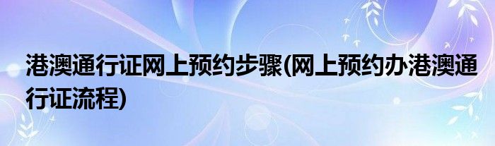 港澳通行證網(wǎng)上預約步驟(網(wǎng)上預約辦港澳通行證流程)