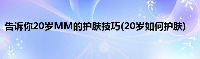 告訴你20歲MM的護(hù)膚技巧(20歲如何護(hù)膚)