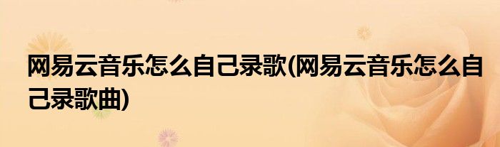 網(wǎng)易云音樂怎么自己錄歌(網(wǎng)易云音樂怎么自己錄歌曲)