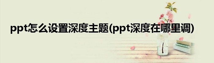 ppt怎么設置深度主題(ppt深度在哪里調)