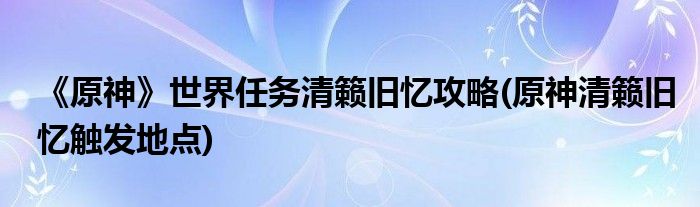 《原神》世界任務(wù)清籟舊憶攻略(原神清籟舊憶觸發(fā)地點(diǎn))