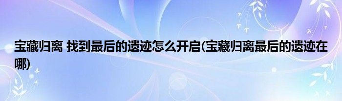 寶藏歸離 找到最后的遺跡怎么開啟(寶藏歸離最后的遺跡在哪)