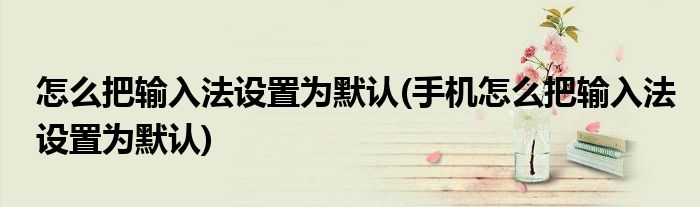 怎么把輸入法設置為默認(手機怎么把輸入法設置為默認)