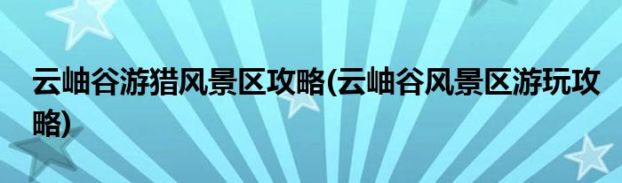 云岫谷游獵風(fēng)景區(qū)攻略(云岫谷風(fēng)景區(qū)游玩攻略)