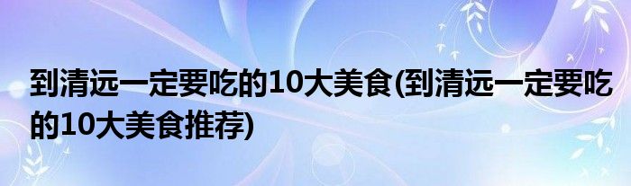 到清遠一定要吃的10大美食(到清遠一定要吃的10大美食推薦)