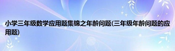 小學(xué)三年級數(shù)學(xué)應(yīng)用題集錦之年齡問題(三年級年齡問題的應(yīng)用題)