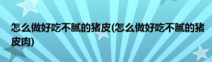 怎么做好吃不膩的豬皮(怎么做好吃不膩的豬皮肉)