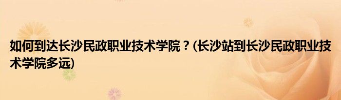 如何到達(dá)長(zhǎng)沙民政職業(yè)技術(shù)學(xué)院？(長(zhǎng)沙站到長(zhǎng)沙民政職業(yè)技術(shù)學(xué)院多遠(yuǎn))