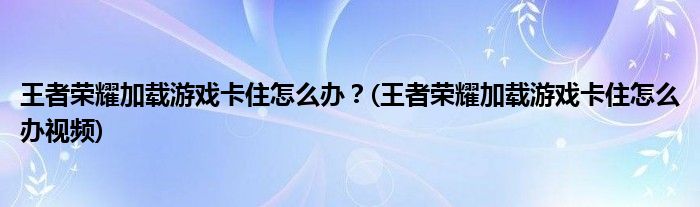 王者榮耀加載游戲卡住怎么辦？(王者榮耀加載游戲卡住怎么辦視頻)