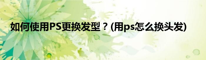 如何使用PS更換發(fā)型？(用ps怎么換頭發(fā))