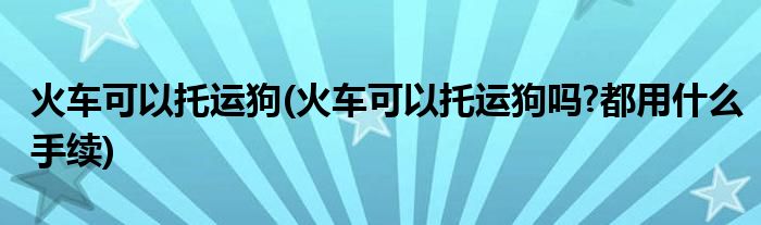 火車可以托運(yùn)狗(火車可以托運(yùn)狗嗎?都用什么手續(xù))