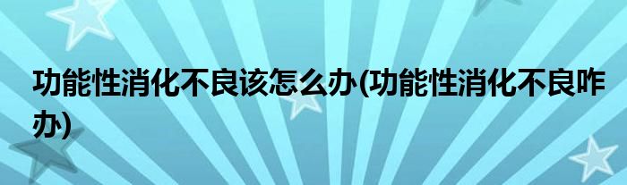 功能性消化不良該怎么辦(功能性消化不良咋辦)