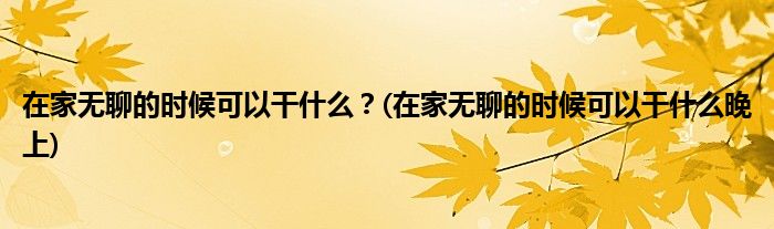 在家無聊的時候可以干什么？(在家無聊的時候可以干什么晚上)