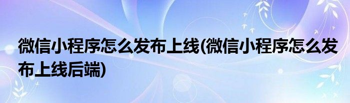 微信小程序怎么發(fā)布上線(微信小程序怎么發(fā)布上線后端)