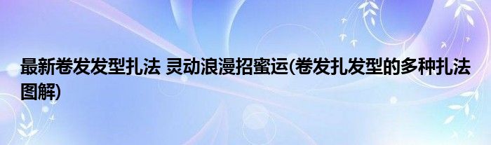 最新卷發(fā)發(fā)型扎法 靈動(dòng)浪漫招蜜運(yùn)(卷發(fā)扎發(fā)型的多種扎法圖解)