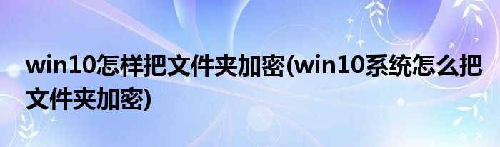 win10怎樣把文件夾加密(win10系統(tǒng)怎么把文件夾加密)