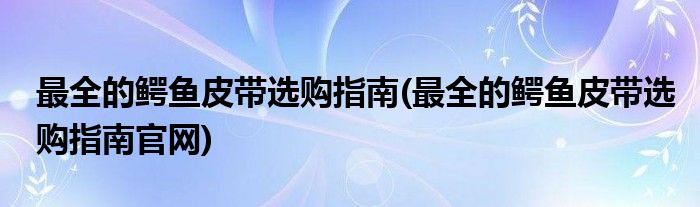 最全的鱷魚皮帶選購(gòu)指南(最全的鱷魚皮帶選購(gòu)指南官網(wǎng))