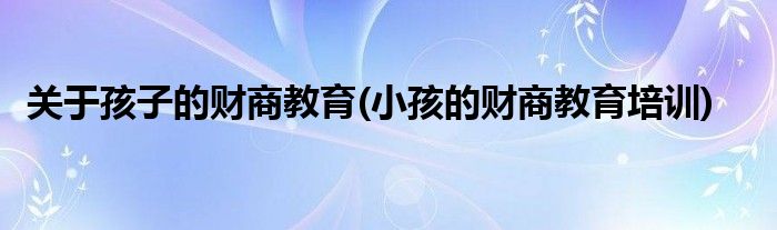 關于孩子的財商教育(小孩的財商教育培訓)