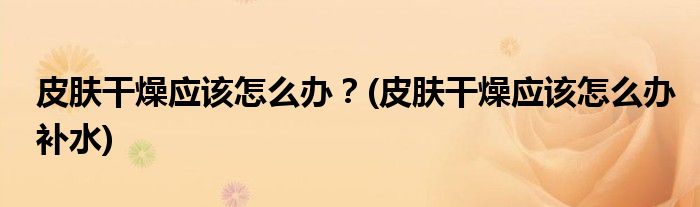 皮膚干燥應(yīng)該怎么辦？(皮膚干燥應(yīng)該怎么辦補(bǔ)水)