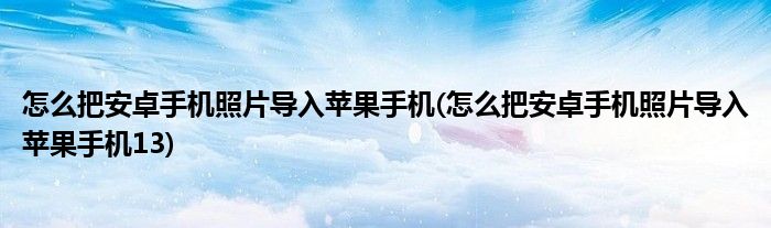 怎么把安卓手機照片導入蘋果手機(怎么把安卓手機照片導入蘋果手機13)